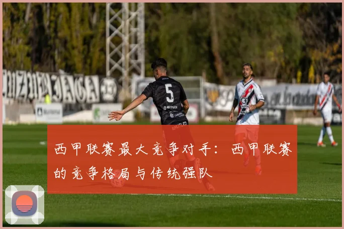 西甲联赛最大竞争对手：西甲联赛的竞争格局与传统强队