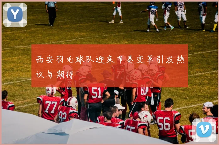 西安羽毛球队迎来节奏变革引发热议与期待