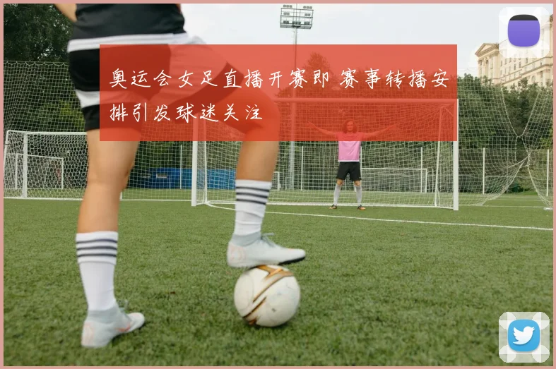 奥运会女足直播开赛即 赛事转播安排引发球迷关注