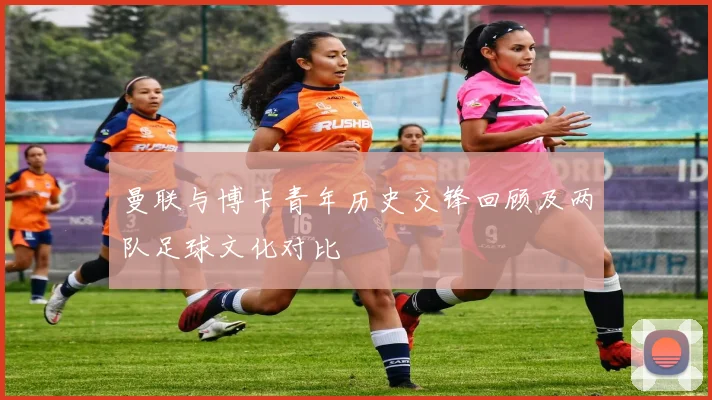 曼联与博卡青年历史交锋回顾及两队足球文化对比