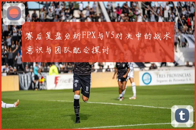 赛后复盘分析FPX与V5对决中的战术意识与团队配合探讨
