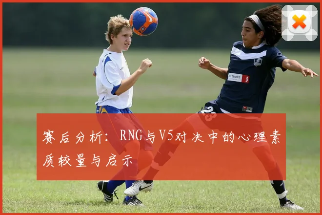 赛后分析：RNG与V5对决中的心理素质较量与启示