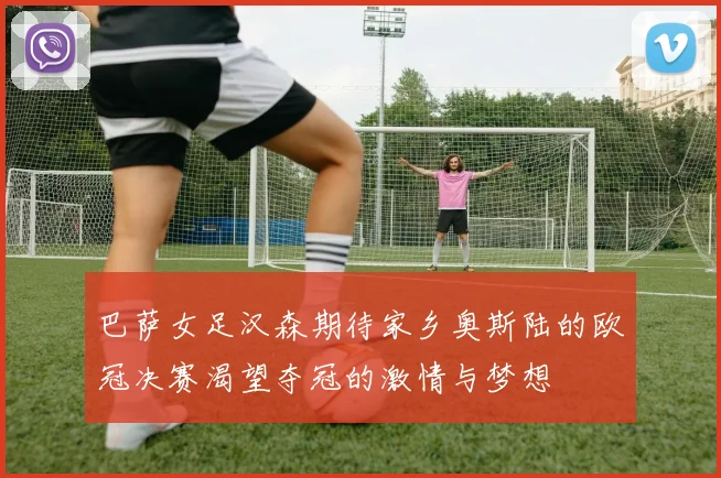 巴萨女足汉森期待家乡奥斯陆的欧冠决赛渴望夺冠的激情与梦想
