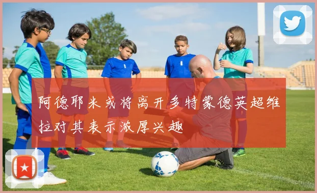 阿德耶米或将离开多特蒙德英超维拉对其表示浓厚兴趣