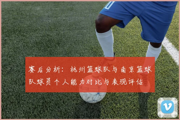 赛后分析：杭州篮球队与南京篮球队球员个人能力对比与表现评估